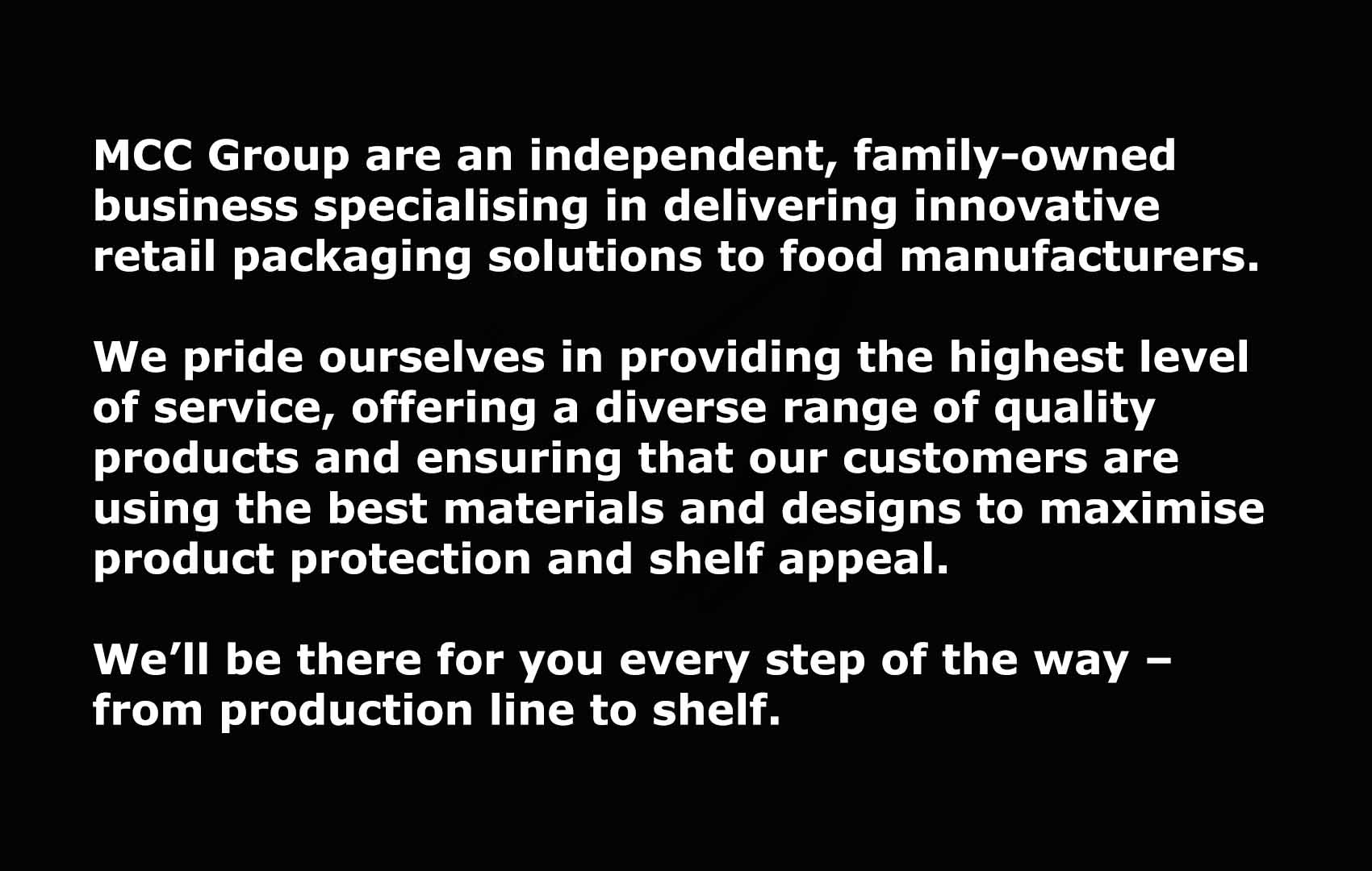 MCC Group are an independent, family-owned business specialising in delivering innovative retail packaging solutions to food manufacturers. We pride ourselves in providing the highest level of service, offering a diverse range of quality products and ensuring that our customers are using the best materials and designs to maximise product protection and shelf appeal. We’ll be there for you every step of the way – from production line to shelf.